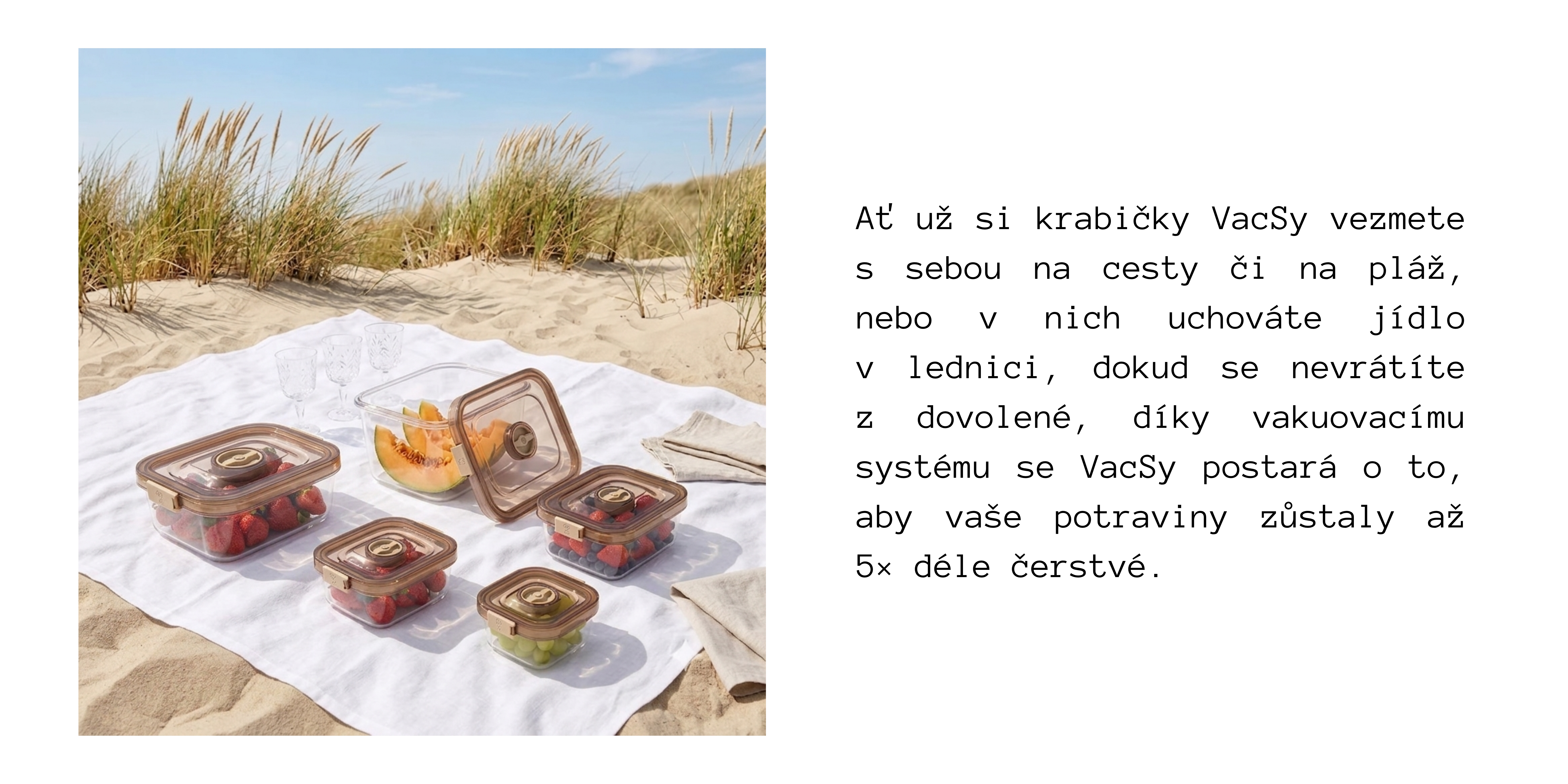SUMMER-MUST-HAVES-VACSY.png Ať už si krabičky VacSy vezmete s sebou na cesty či na pláž, nebo v nich uchováte jídlo v lednici, dokud se nevrátíte z dovolené, díky vakuovacímu systému se VacSy postará o to, aby vaše potraviny zůstaly až 5× déle čerstvé.