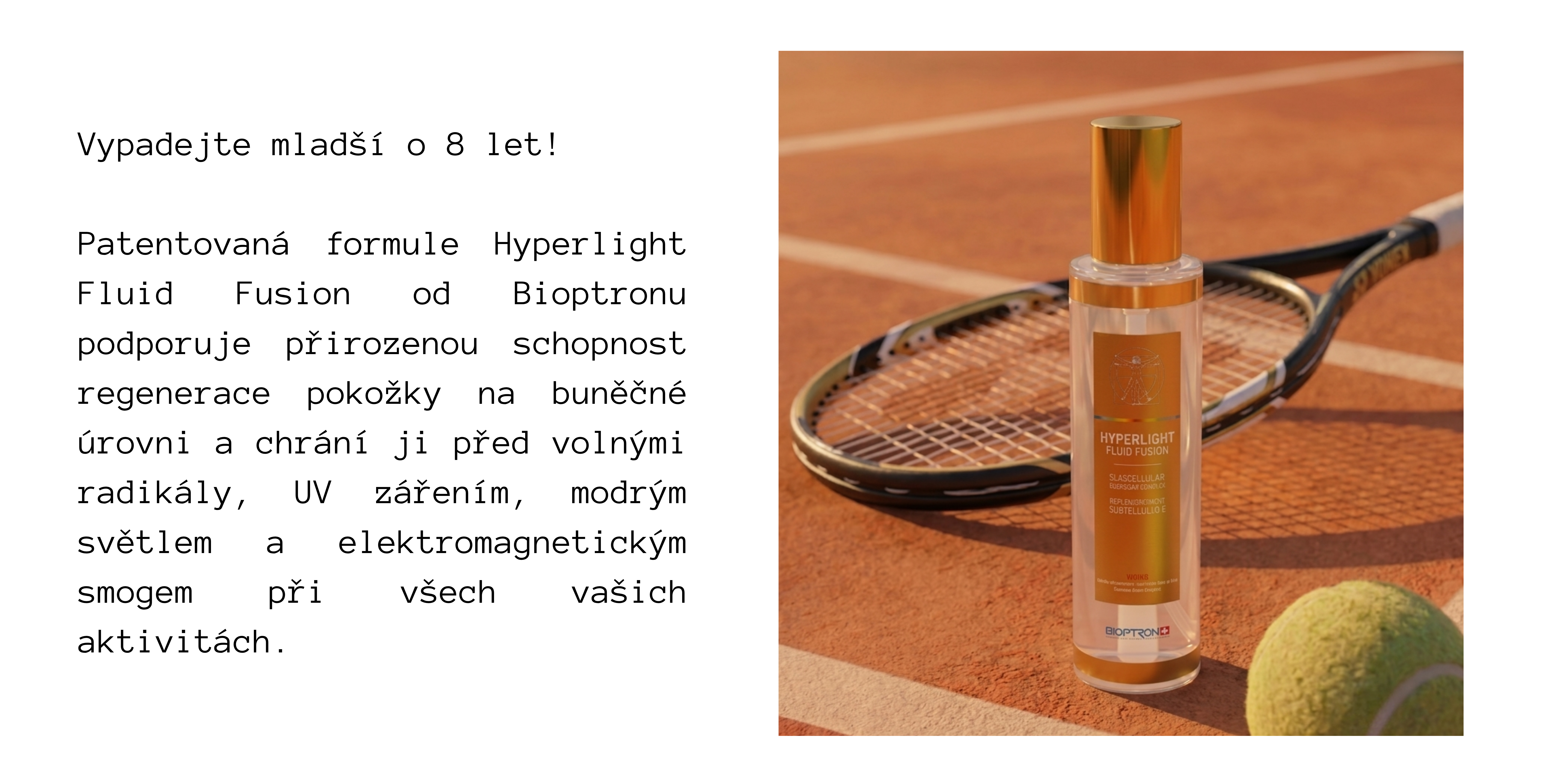 SUMMER-MUST-HAVES-FUSION.png Vypadejte mladší o 8 let! Patentovaná formule Hyperlight Fluid Fusion od Bioptronu podporuje přirozenou schopnost regenerace pokožky na buněčné úrovni a chrání ji před volnými radikály, UV zářením, modrým světlem a elektromagnetickým smogem při všech vašich aktivitách.