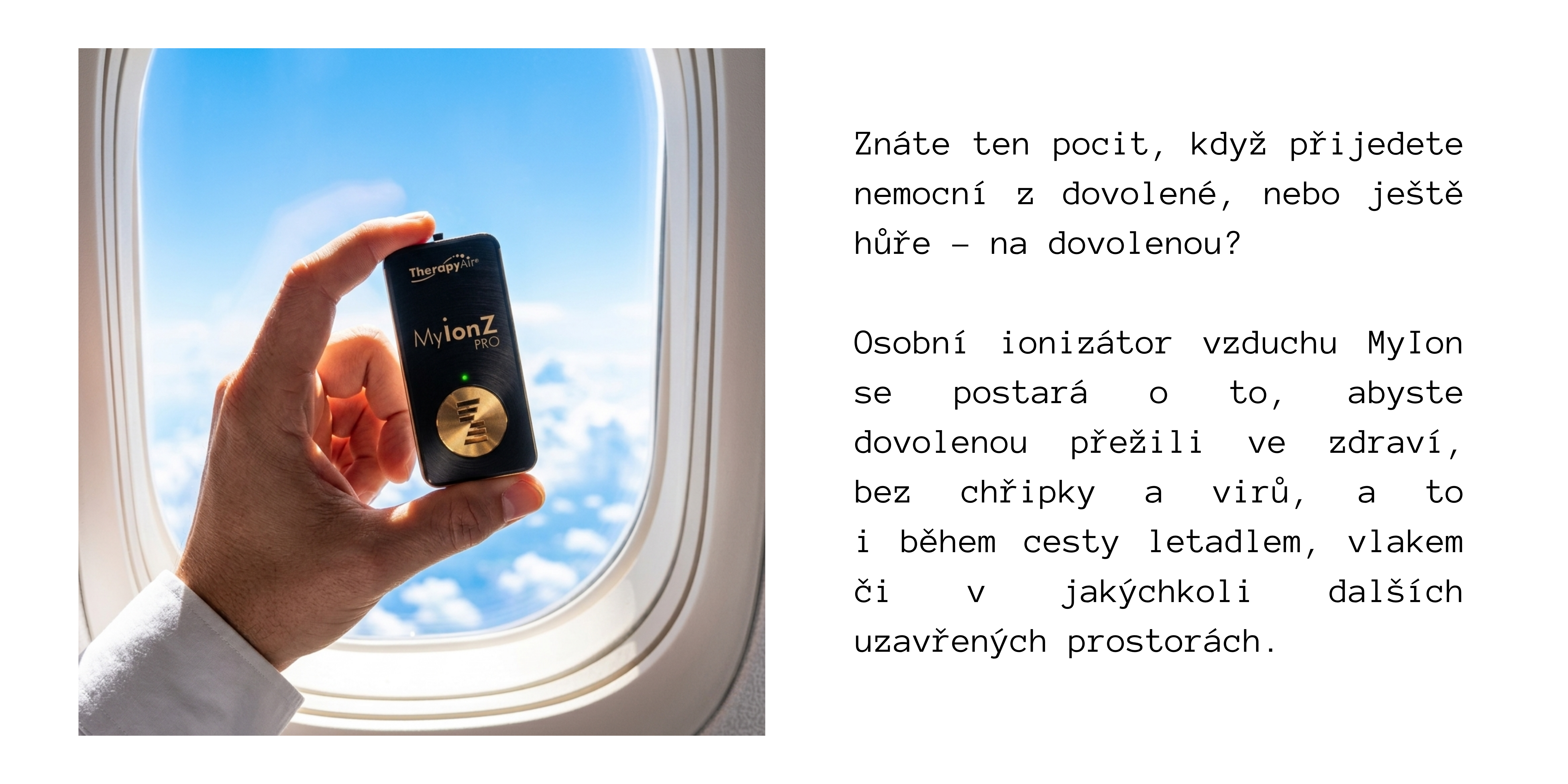 SUMMER-MUSTHAVES-MYION.png Znáte ten pocit, když přijedete nemocní z dovolené, nebo ještě hůře – na dovolenou? Osobní ionizátor vzduchu MyIon se postará o to, abyste dovolenou přežili ve zdraví, bez chřipky a virů, a to i během cesty letadlem, vlakem či v jakýchkoli dalších uzavřených prostorách.